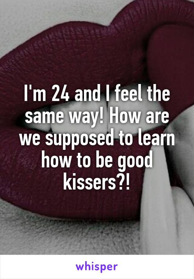 I'm 24 and I feel the same way! How are we supposed to learn how to be good kissers?!