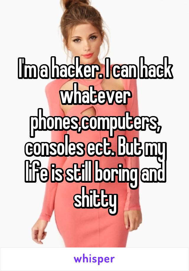 I'm a hacker. I can hack whatever phones,computers, consoles ect. But my life is still boring and shitty
