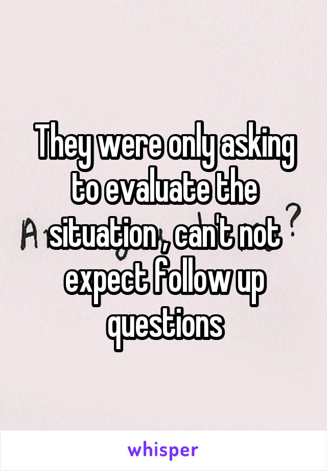 They were only asking to evaluate the situation , can't not expect follow up questions