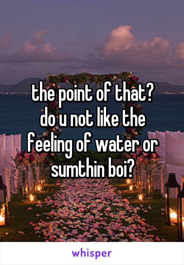 the point of that?
do u not like the feeling of water or sumthin boi?