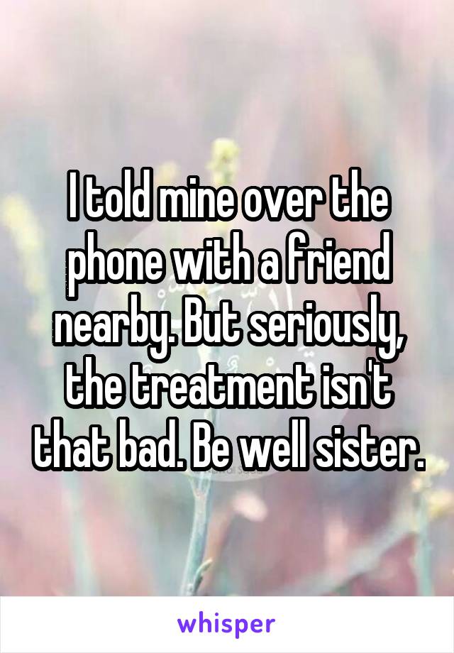 I told mine over the phone with a friend nearby. But seriously, the treatment isn't that bad. Be well sister.