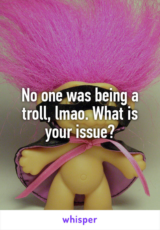 No one was being a troll, lmao. What is your issue?