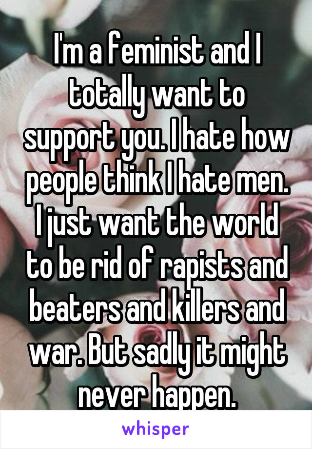 I'm a feminist and I totally want to support you. I hate how people think I hate men. I just want the world to be rid of rapists and beaters and killers and war. But sadly it might never happen.