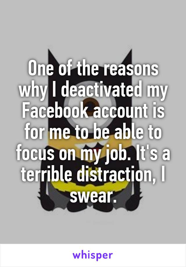 One of the reasons why I deactivated my Facebook account is for me to be able to focus on my job. It's a terrible distraction, I swear.