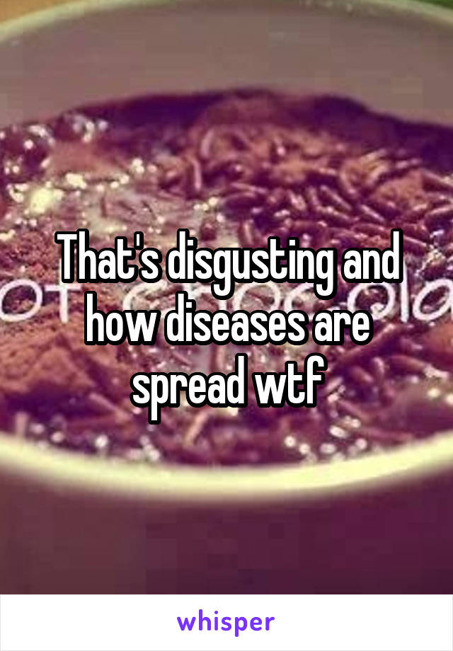That's disgusting and how diseases are spread wtf