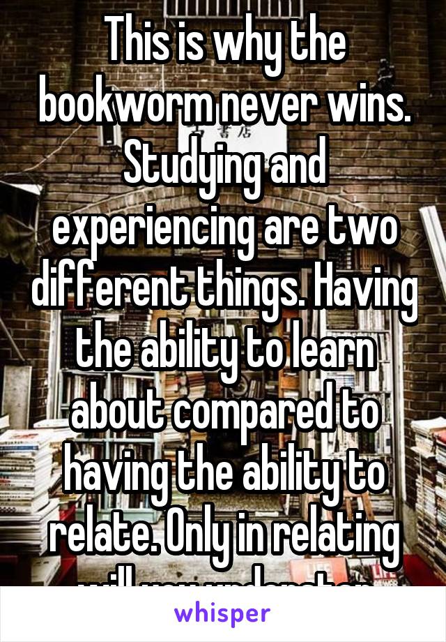 This is why the bookworm never wins. Studying and experiencing are two different things. Having the ability to learn about compared to having the ability to relate. Only in relating will you understan
