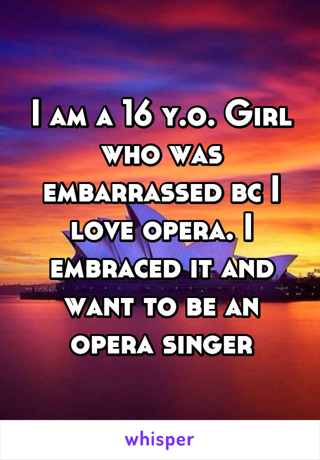 I am a 16 y.o. Girl who was embarrassed bc I love opera. I embraced it and want to be an opera singer
