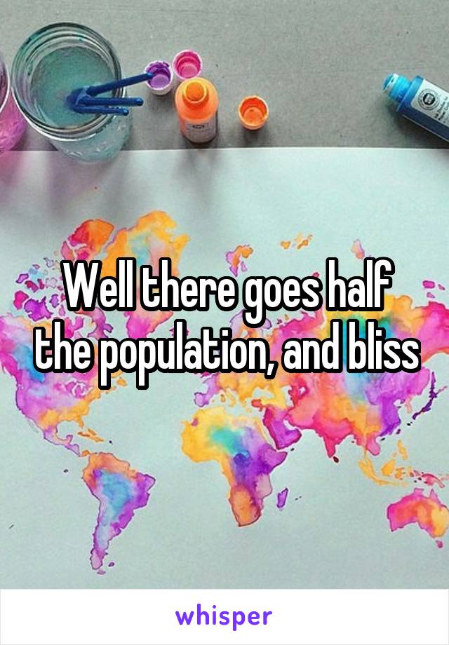 Well there goes half the population, and bliss