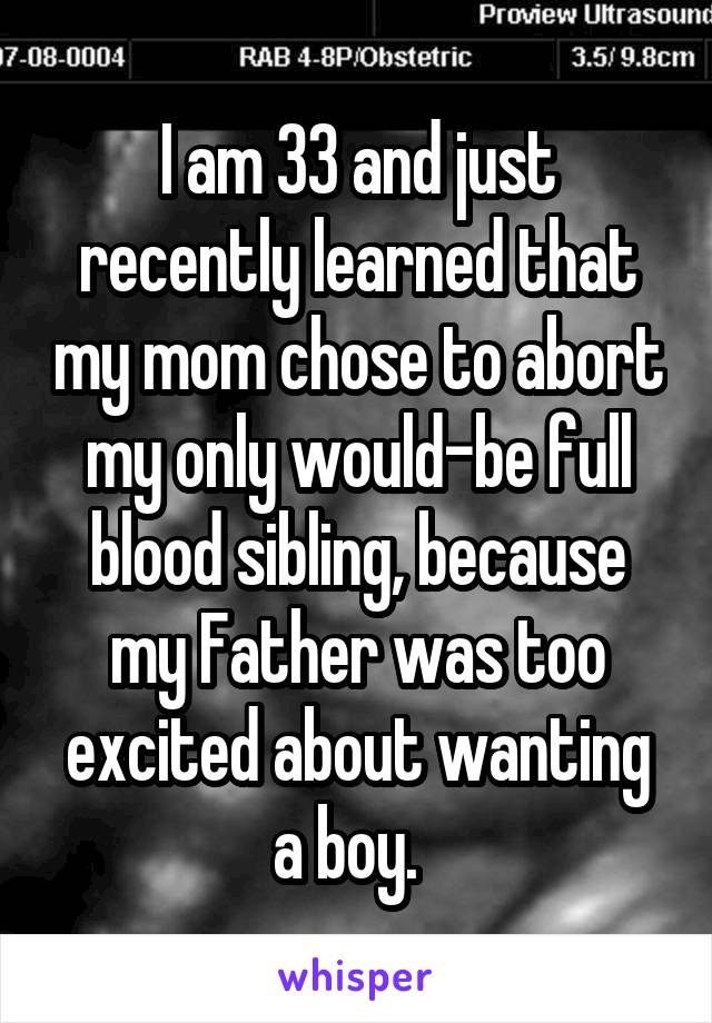 I am 33 and just recently learned that my mom chose to abort my only would-be full blood sibling, because my Father was too excited about wanting a boy.  