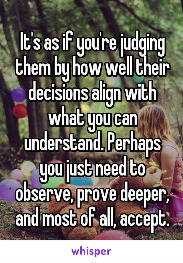 It's as if you're judging them by how well their decisions align with what you can understand. Perhaps you just need to observe, prove deeper, and most of all, accept.