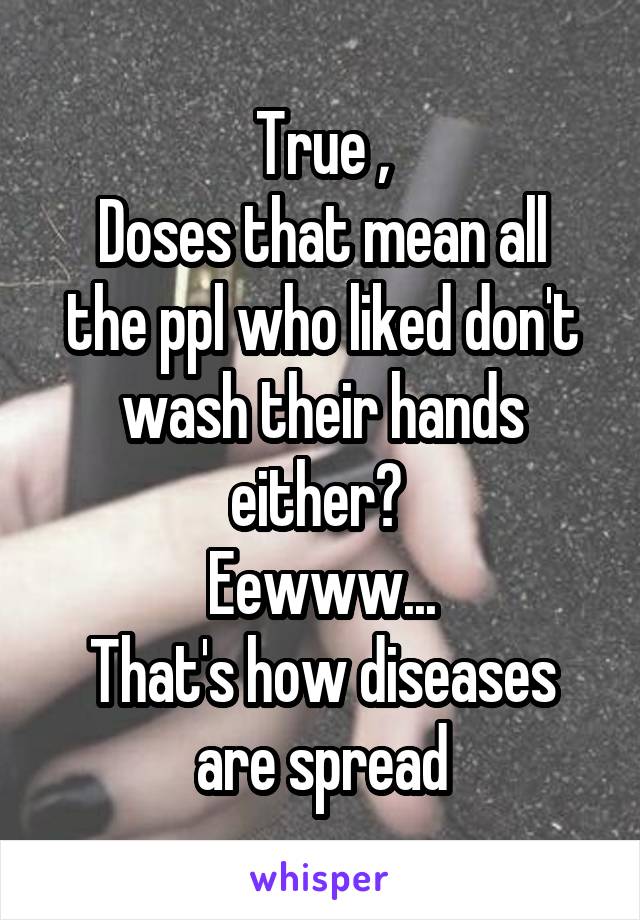 True ,
Doses that mean all the ppl who liked don't wash their hands either? 
Eewww...
That's how diseases are spread