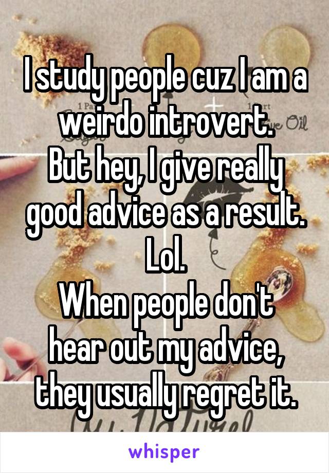 I study people cuz I am a weirdo introvert.
But hey, I give really good advice as a result. Lol.
When people don't hear out my advice, they usually regret it.
