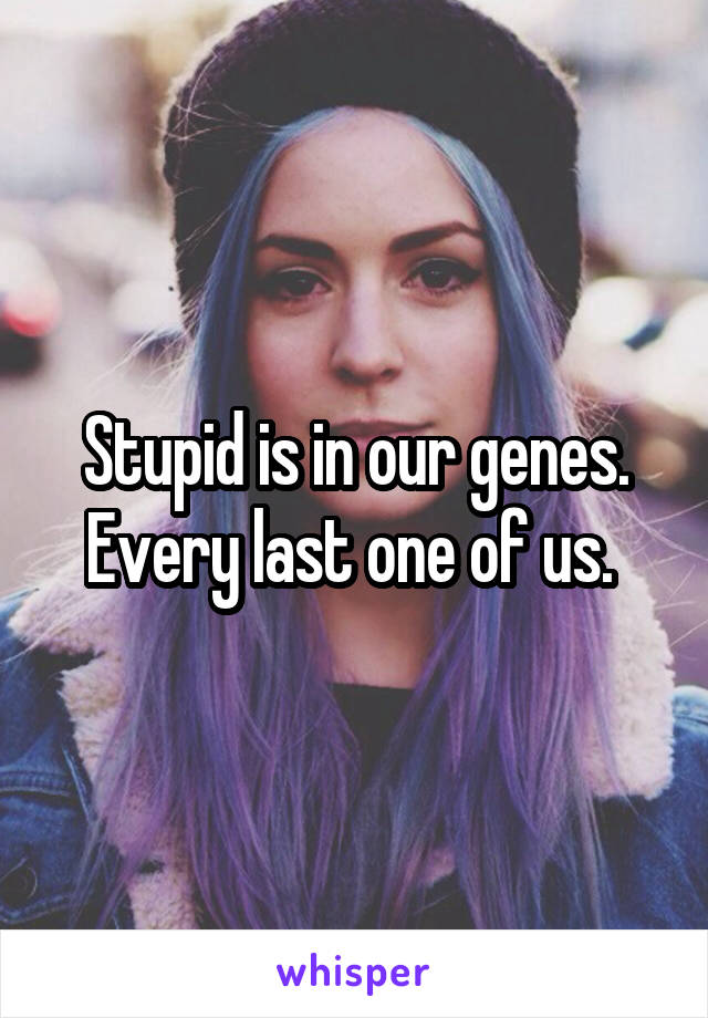 Stupid is in our genes. Every last one of us. 
