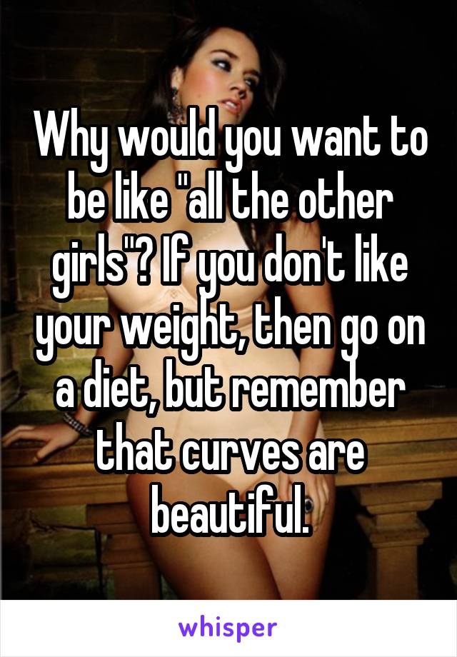 Why would you want to be like "all the other girls"? If you don't like your weight, then go on a diet, but remember that curves are beautiful.