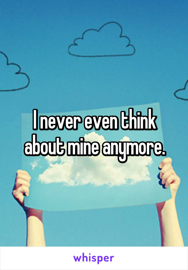 I never even think about mine anymore.