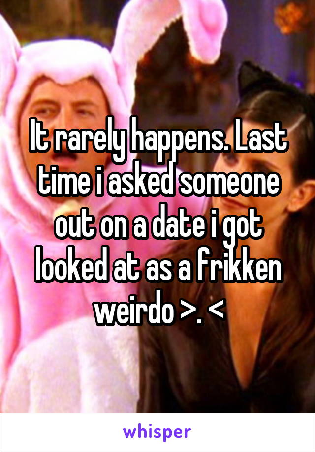 It rarely happens. Last time i asked someone out on a date i got looked at as a frikken weirdo >. <