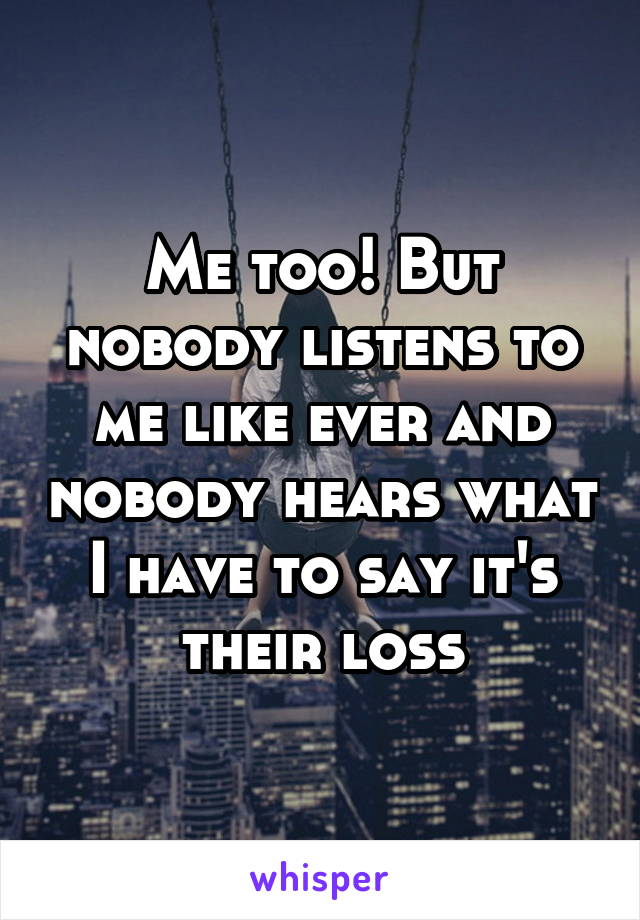 Me too! But nobody listens to me like ever and nobody hears what I have to say it's their loss