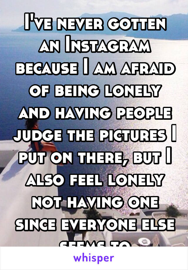 I've never gotten an Instagram because I am afraid of being lonely and having people judge the pictures I put on there, but I also feel lonely not having one since everyone else seems to