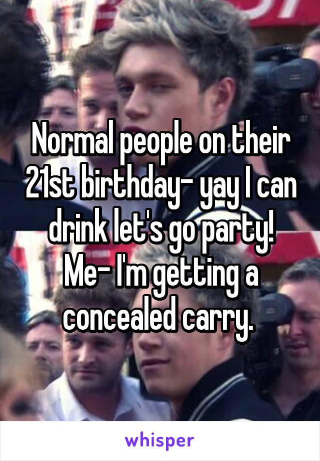 Normal people on their 21st birthday- yay I can drink let's go party!
Me- I'm getting a concealed carry. 