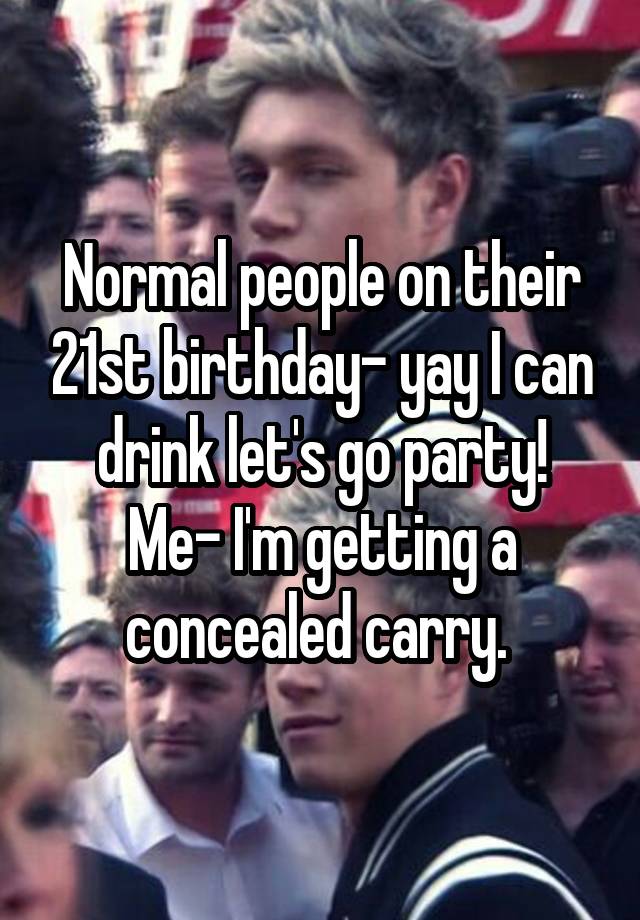 Normal people on their 21st birthday- yay I can drink let's go party!
Me- I'm getting a concealed carry. 