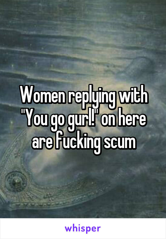 Women replying with "You go gurl!" on here are fucking scum