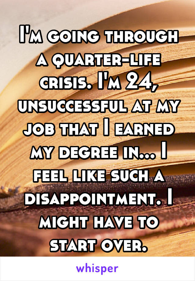 I'm going through a quarter-life crisis. I'm 24, unsuccessful at my job that I earned my degree in... I feel like such a disappointment. I might have to start over.