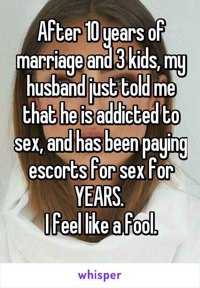 After 10 years of marriage and 3 kids, my husband just told me that he is addicted to sex, and has been paying escorts for sex for YEARS. 
I feel like a fool.
