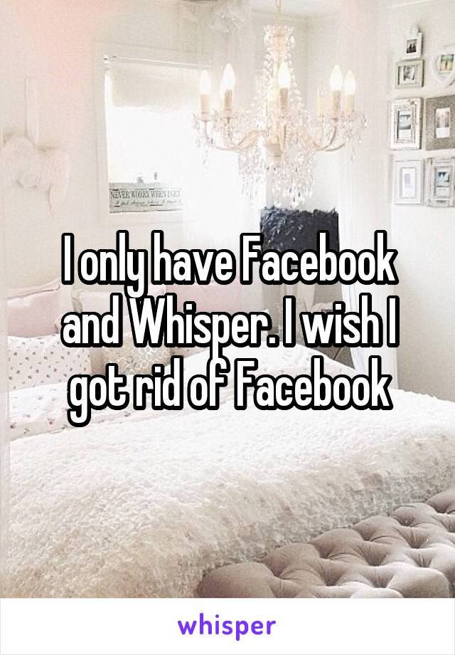 I only have Facebook and Whisper. I wish I got rid of Facebook