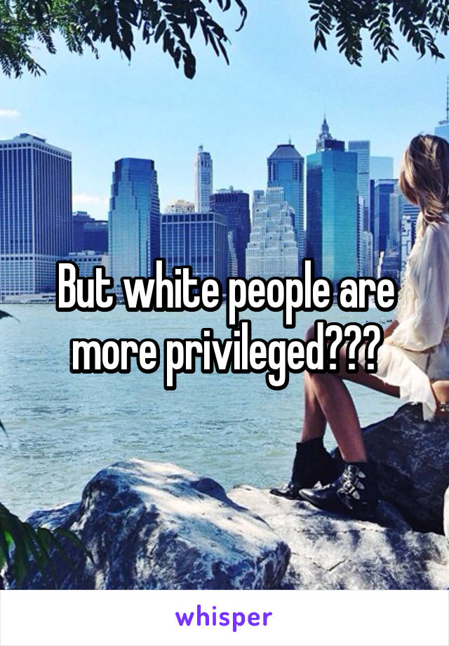 But white people are more privileged???