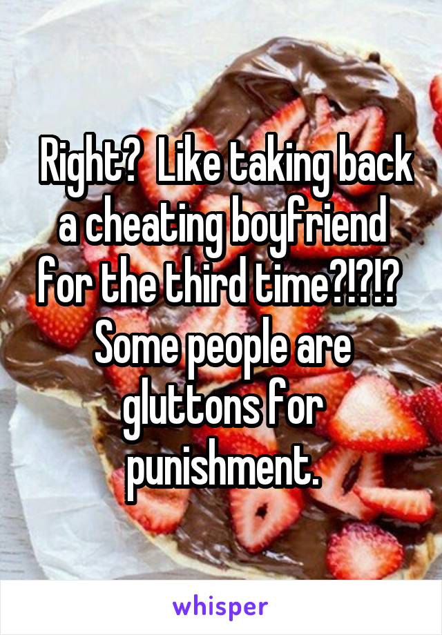  Right?  Like taking back a cheating boyfriend for the third time?!?!? 
Some people are gluttons for punishment.