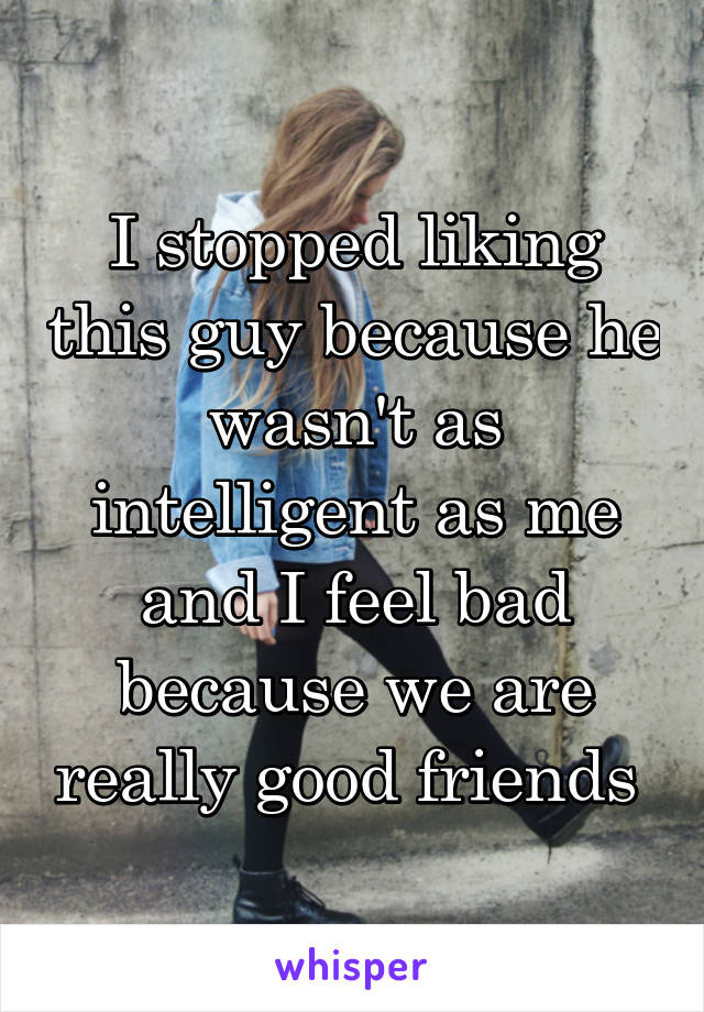 I stopped liking this guy because he wasn't as intelligent as me and I feel bad because we are really good friends 