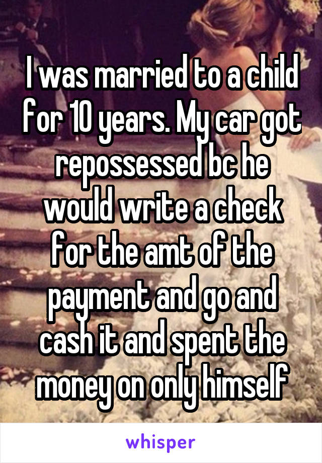 I was married to a child for 10 years. My car got repossessed bc he would write a check for the amt of the payment and go and cash it and spent the money on only himself