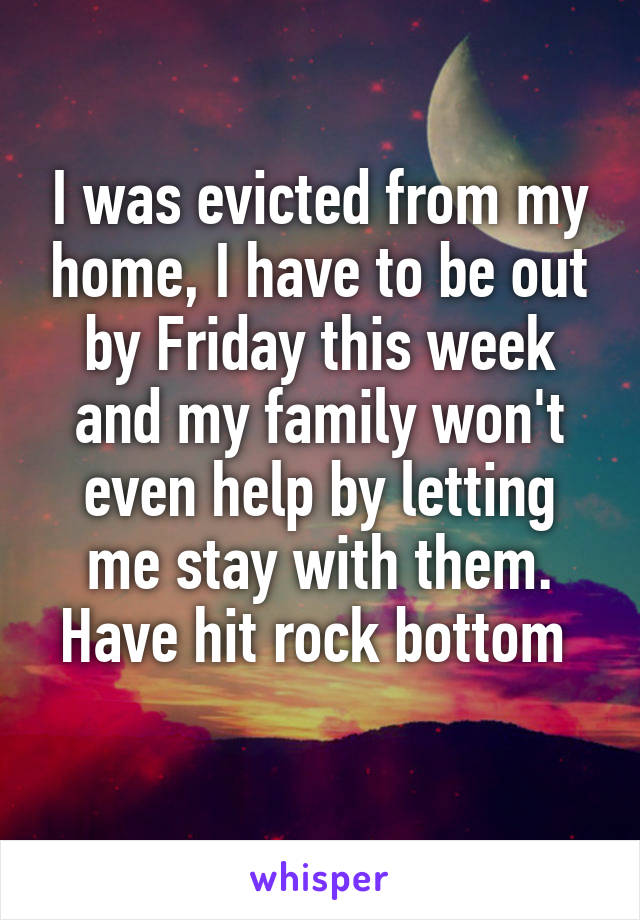 I was evicted from my home, I have to be out by Friday this week and my family won't even help by letting me stay with them. Have hit rock bottom 
