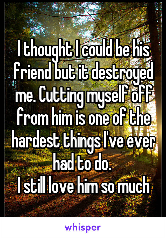 I thought I could be his friend but it destroyed me. Cutting myself off from him is one of the hardest things I've ever had to do. 
I still love him so much