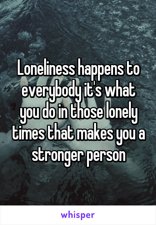Loneliness happens to everybody it's what you do in those lonely times that makes you a stronger person
