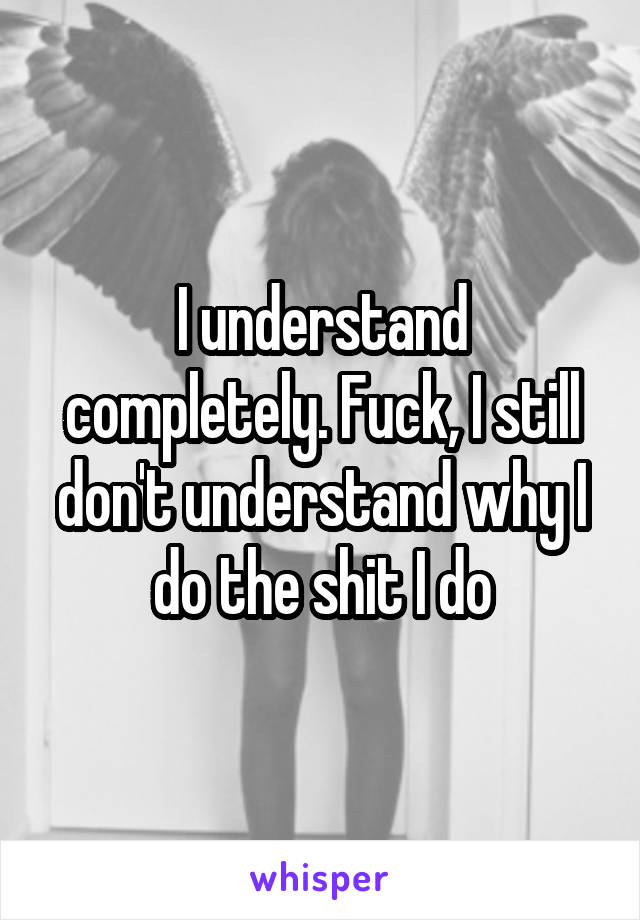 I understand completely. Fuck, I still don't understand why I do the shit I do