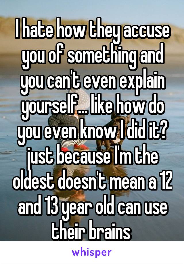 I hate how they accuse you of something and you can't even explain yourself... like how do you even know I did it? just because I'm the oldest doesn't mean a 12
and 13 year old can use their brains 