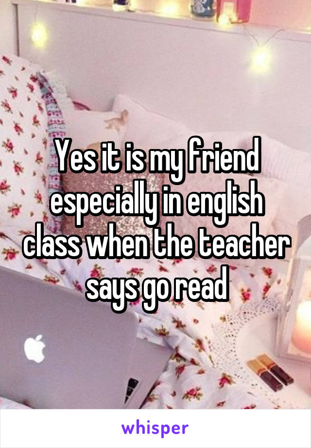 Yes it is my friend especially in english class when the teacher says go read