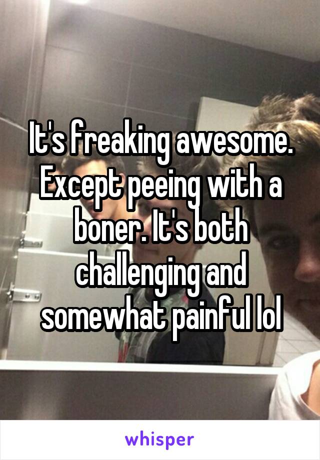 It's freaking awesome. Except peeing with a boner. It's both challenging and somewhat painful lol