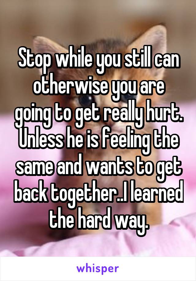 Stop while you still can otherwise you are going to get really hurt. Unless he is feeling the same and wants to get back together..I learned the hard way.