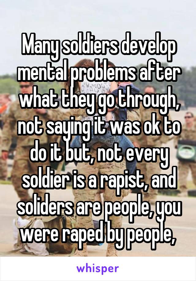 Many soldiers develop mental problems after what they go through, not saying it was ok to do it but, not every soldier is a rapist, and soliders are people, you were raped by people, 