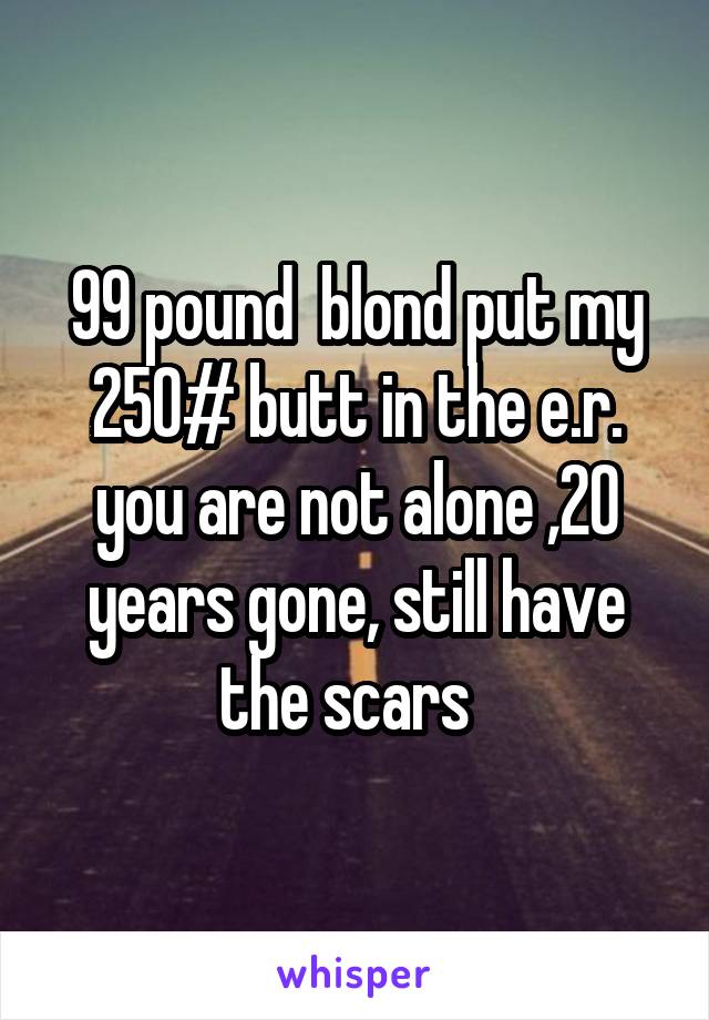 99 pound  blond put my 250# butt in the e.r. you are not alone ,20 years gone, still have the scars  