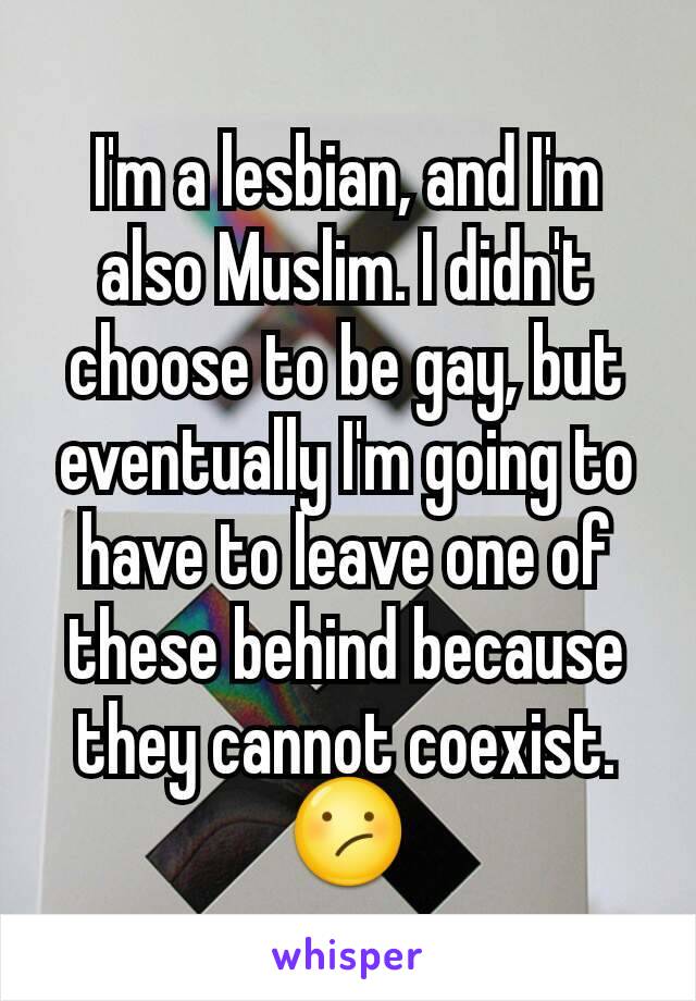 I'm a lesbian, and I'm also Muslim. I didn't choose to be gay, but eventually I'm going to have to leave one of these behind because they cannot coexist. 😕