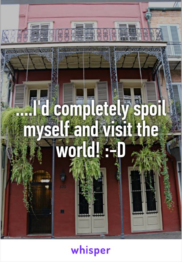 ....I'd completely spoil myself and visit the world! :-D