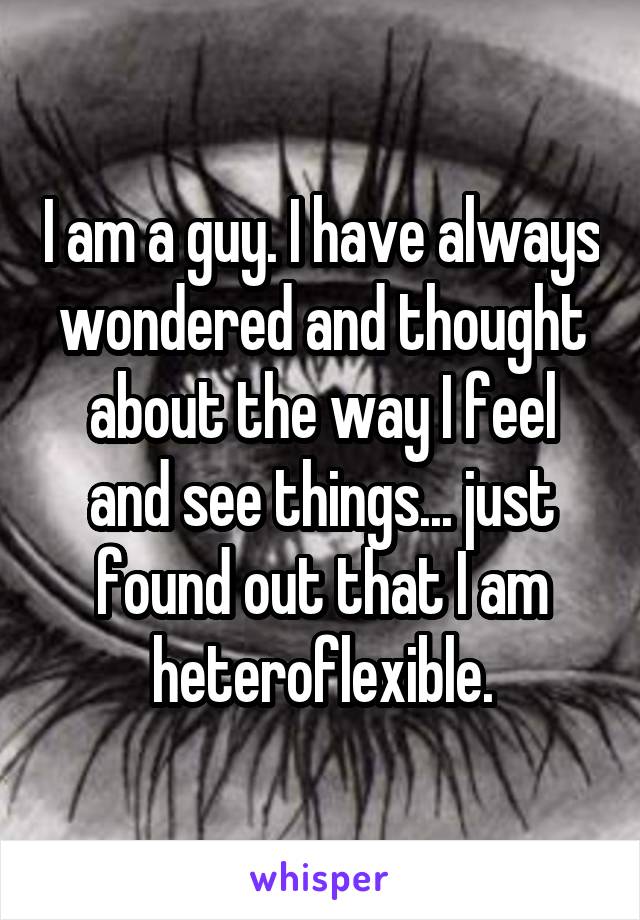 I am a guy. I have always wondered and thought about the way I feel and see
things... just found out that I am heteroflexible.