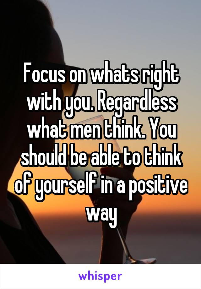 Focus on whats right with you. Regardless what men think. You should be able to think of yourself in a positive way