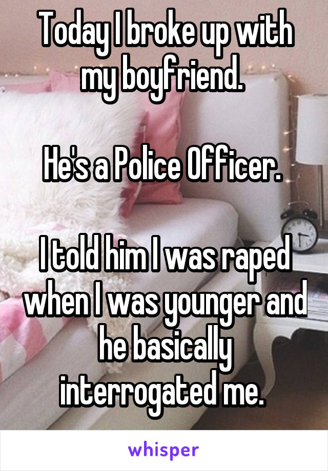 Today I broke up with my boyfriend. 

He's a Police Officer. 

I told him I was raped when I was younger and he basically interrogated me. 
