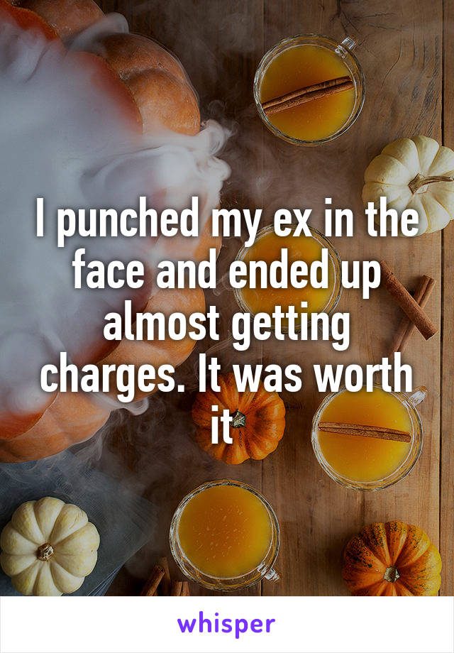 I punched my ex in the face and ended up almost getting charges. It was worth it 