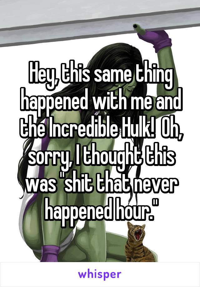 Hey, this same thing happened with me and the Incredible Hulk!  Oh, sorry, I thought this was "shit that never happened hour."