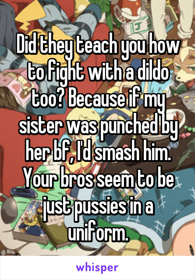 Did they teach you how to fight with a dildo too? Because if my sister was punched by her bf, I'd smash him. Your bros seem to be just pussies in a uniform.